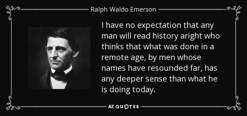 I have no expectation that any man will read history aright who thinks that what was done in a remote age, by men whose names have resounded far, has any deeper sense than what he is doing today. - Ralph Waldo Emerson
