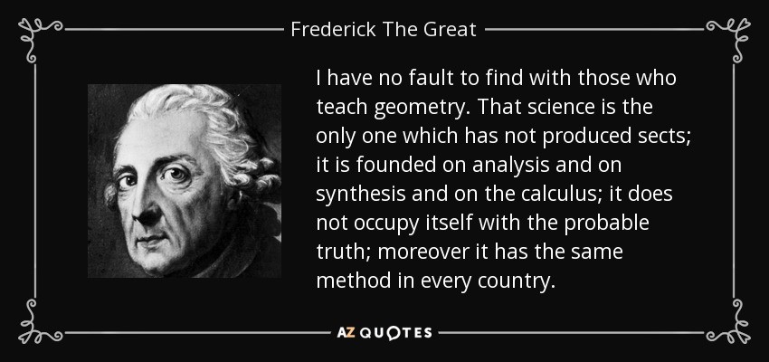 I have no fault to find with those who teach geometry. That science is the only one which has not produced sects; it is founded on analysis and on synthesis and on the calculus; it does not occupy itself with the probable truth; moreover it has the same method in every country. - Frederick The Great