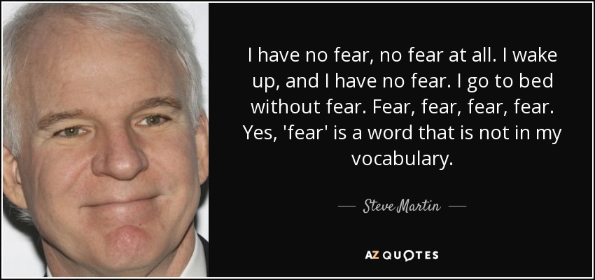 I have no fear, no fear at all. I wake up, and I have no fear. I go to bed without fear. Fear, fear, fear, fear. Yes, 'fear' is a word that is not in my vocabulary. - Steve Martin
