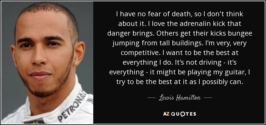 I have no fear of death, so I don't think about it. I love the adrenalin kick that danger brings. Others get their kicks bungee jumping from tall buildings. I'm very, very competitive. I want to be the best at everything I do. It's not driving - it's everything - it might be playing my guitar, I try to be the best at it as I possibly can. - Lewis Hamilton