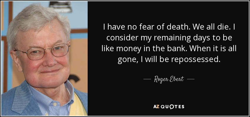 I have no fear of death. We all die. I consider my remaining days to be like money in the bank. When it is all gone, I will be repossessed. - Roger Ebert
