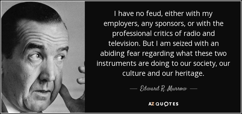 I have no feud, either with my employers, any sponsors, or with the professional critics of radio and television. But I am seized with an abiding fear regarding what these two instruments are doing to our society, our culture and our heritage. - Edward R. Murrow