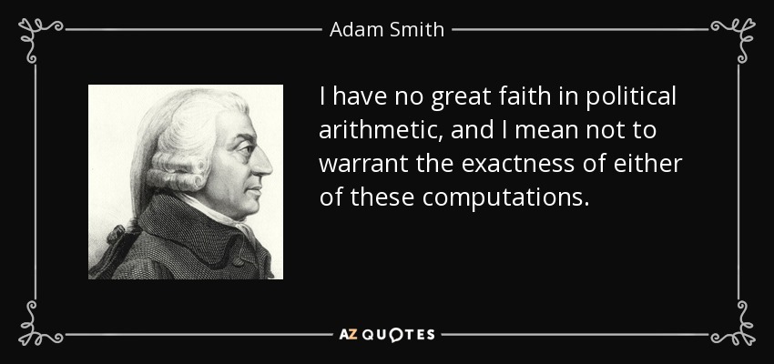 I have no great faith in political arithmetic, and I mean not to warrant the exactness of either of these computations. - Adam Smith