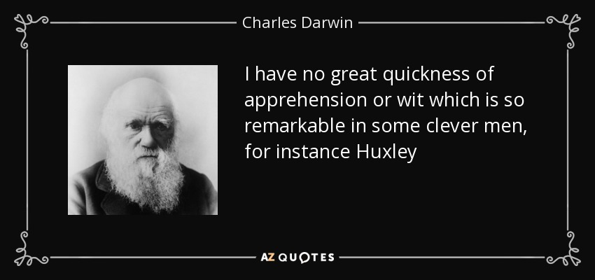 I have no great quickness of apprehension or wit which is so remarkable in some clever men, for instance Huxley - Charles Darwin