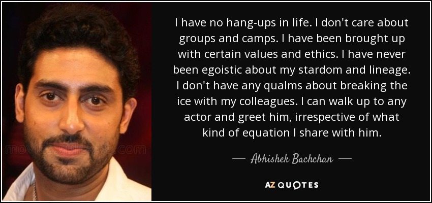 I have no hang-ups in life. I don't care about groups and camps. I have been brought up with certain values and ethics. I have never been egoistic about my stardom and lineage. I don't have any qualms about breaking the ice with my colleagues. I can walk up to any actor and greet him, irrespective of what kind of equation I share with him. - Abhishek Bachchan