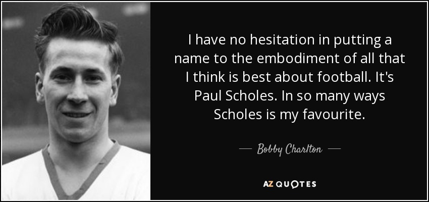 I have no hesitation in putting a name to the embodiment of all that I think is best about football. It's Paul Scholes. In so many ways Scholes is my favourite. - Bobby Charlton