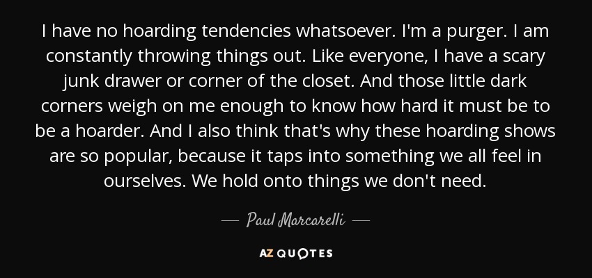I have no hoarding tendencies whatsoever. I'm a purger. I am constantly throwing things out. Like everyone, I have a scary junk drawer or corner of the closet. And those little dark corners weigh on me enough to know how hard it must be to be a hoarder. And I also think that's why these hoarding shows are so popular, because it taps into something we all feel in ourselves. We hold onto things we don't need. - Paul Marcarelli