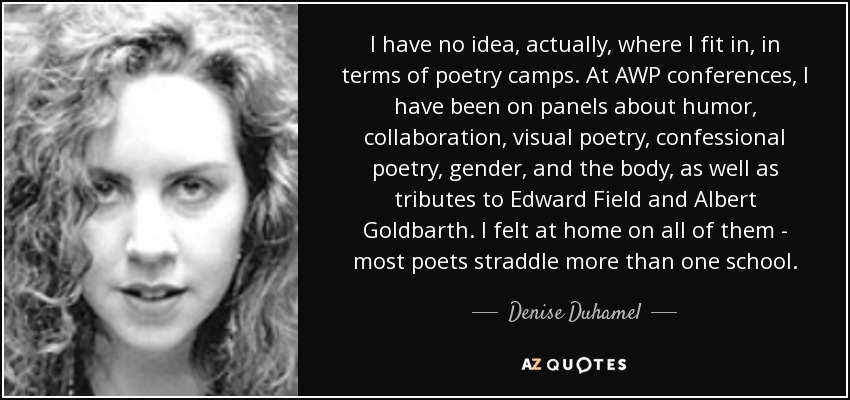 I have no idea, actually, where I fit in, in terms of poetry camps. At AWP conferences, I have been on panels about humor, collaboration, visual poetry, confessional poetry, gender, and the body, as well as tributes to Edward Field and Albert Goldbarth. I felt at home on all of them - most poets straddle more than one school. - Denise Duhamel