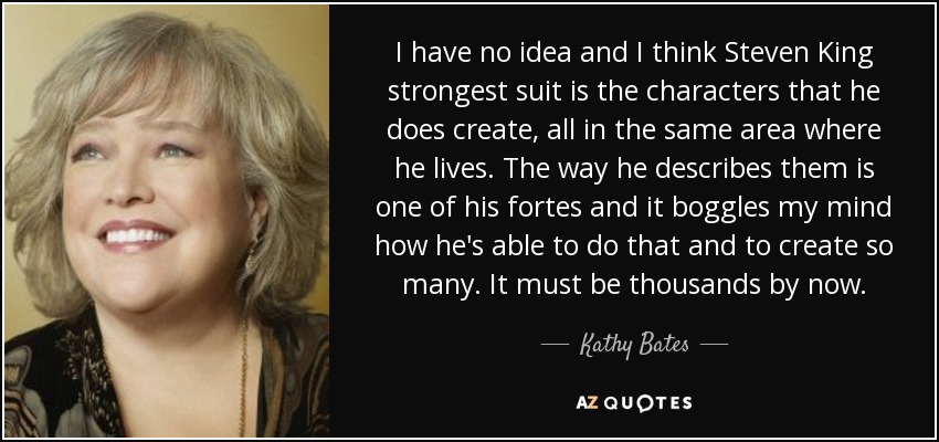 I have no idea and I think Steven King strongest suit is the characters that he does create, all in the same area where he lives. The way he describes them is one of his fortes and it boggles my mind how he's able to do that and to create so many. It must be thousands by now. - Kathy Bates