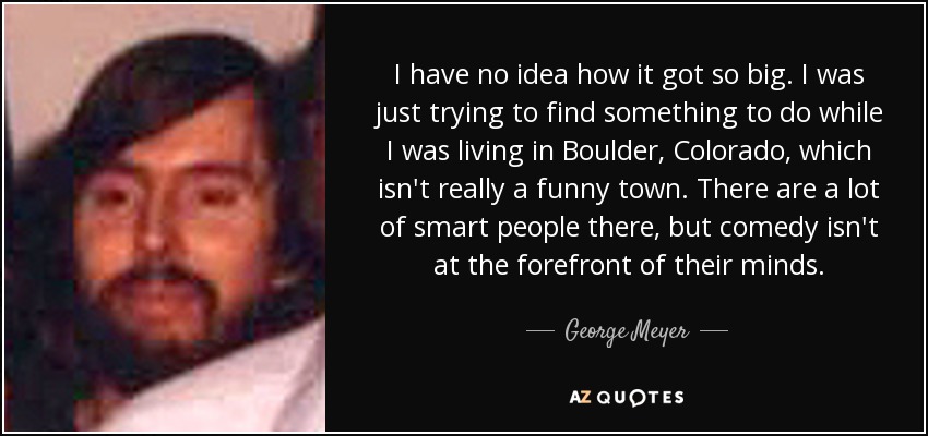 I have no idea how it got so big. I was just trying to find something to do while I was living in Boulder, Colorado, which isn't really a funny town. There are a lot of smart people there, but comedy isn't at the forefront of their minds. - George Meyer