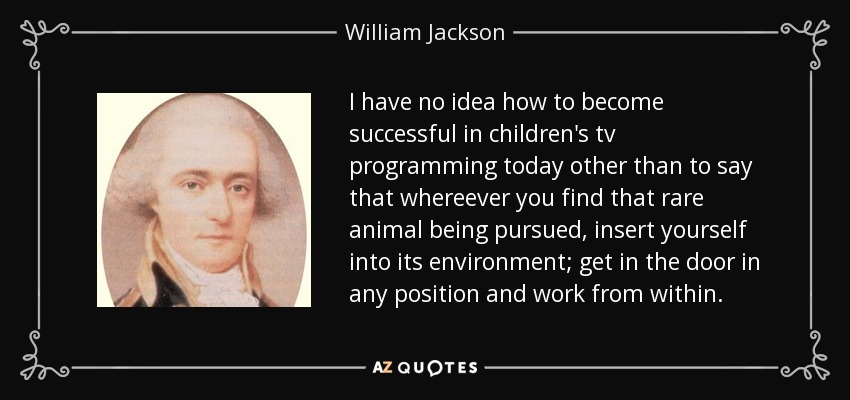 I have no idea how to become successful in children's tv programming today other than to say that whereever you find that rare animal being pursued, insert yourself into its environment; get in the door in any position and work from within. - William Jackson