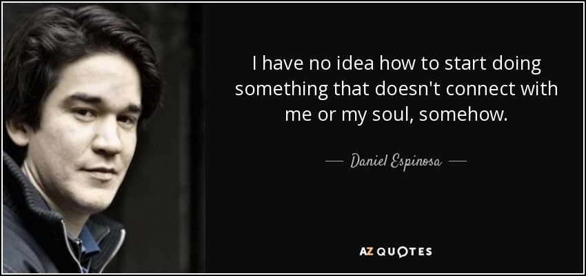 I have no idea how to start doing something that doesn't connect with me or my soul, somehow. - Daniel Espinosa