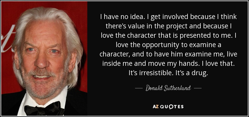 I have no idea. I get involved because I think there's value in the project and because I love the character that is presented to me. I love the opportunity to examine a character, and to have him examine me, live inside me and move my hands. I love that. It's irresistible. It's a drug. - Donald Sutherland