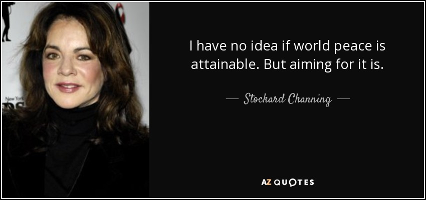 I have no idea if world peace is attainable. But aiming for it is. - Stockard Channing