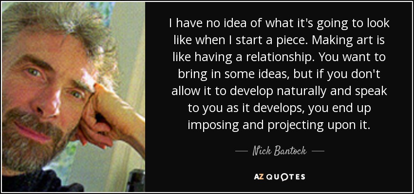 I have no idea of what it's going to look like when I start a piece. Making art is like having a relationship. You want to bring in some ideas, but if you don't allow it to develop naturally and speak to you as it develops, you end up imposing and projecting upon it. - Nick Bantock