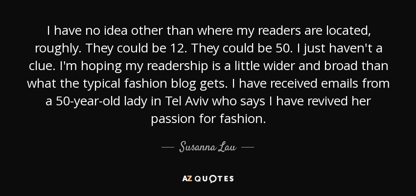 I have no idea other than where my readers are located, roughly. They could be 12. They could be 50. I just haven't a clue. I'm hoping my readership is a little wider and broad than what the typical fashion blog gets. I have received emails from a 50-year-old lady in Tel Aviv who says I have revived her passion for fashion. - Susanna Lau
