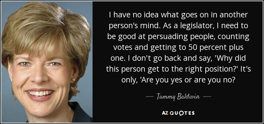 I have no idea what goes on in another person's mind. As a legislator, I need to be good at persuading people, counting votes and getting to 50 percent plus one. I don't go back and say, 'Why did this person get to the right position?' It's only, 'Are you yes or are you no? - Tammy Baldwin