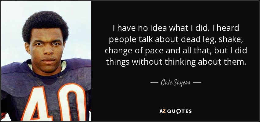 I have no idea what I did. I heard people talk about dead leg, shake, change of pace and all that, but I did things without thinking about them. - Gale Sayers