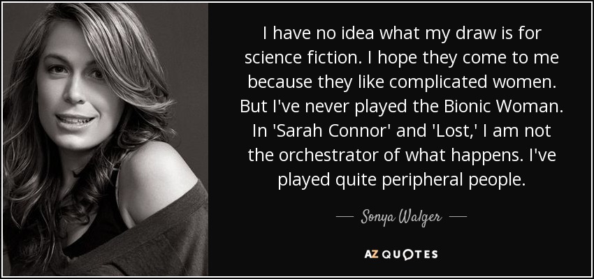 I have no idea what my draw is for science fiction. I hope they come to me because they like complicated women. But I've never played the Bionic Woman. In 'Sarah Connor' and 'Lost,' I am not the orchestrator of what happens. I've played quite peripheral people. - Sonya Walger