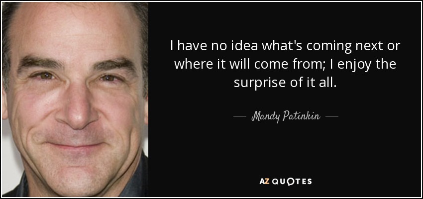 I have no idea what's coming next or where it will come from; I enjoy the surprise of it all. - Mandy Patinkin