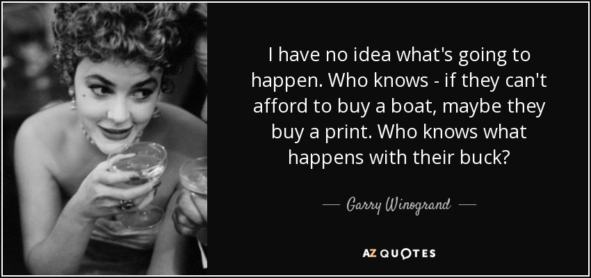 I have no idea what's going to happen. Who knows - if they can't afford to buy a boat, maybe they buy a print. Who knows what happens with their buck? - Garry Winogrand