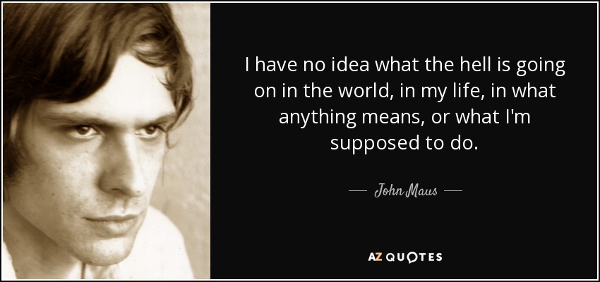 I have no idea what the hell is going on in the world, in my life, in what anything means, or what I'm supposed to do. - John Maus
