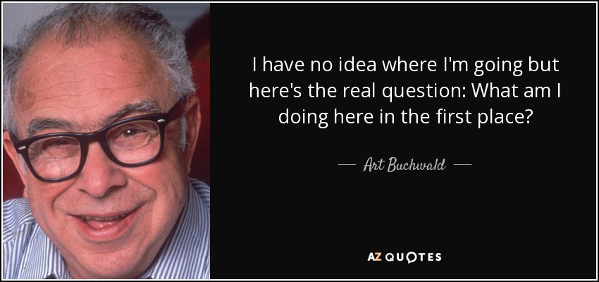 I have no idea where I'm going but here's the real question: What am I doing here in the first place? - Art Buchwald