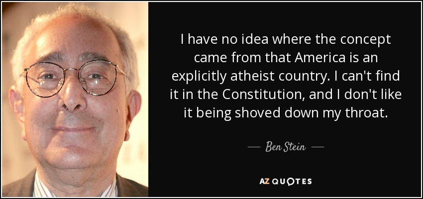 I have no idea where the concept came from that America is an explicitly atheist country. I can't find it in the Constitution, and I don't like it being shoved down my throat. - Ben Stein