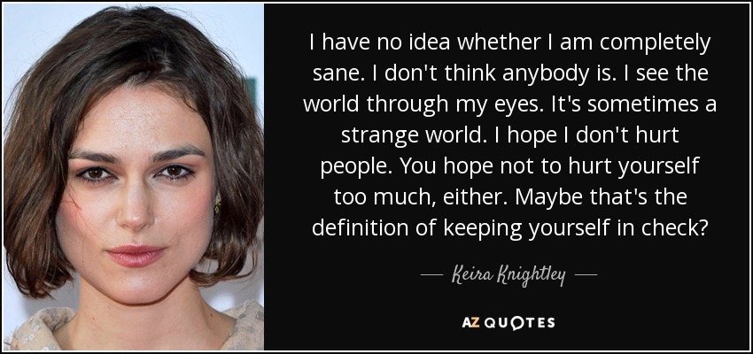 I have no idea whether I am completely sane. I don't think anybody is. I see the world through my eyes. It's sometimes a strange world. I hope I don't hurt people. You hope not to hurt yourself too much, either. Maybe that's the definition of keeping yourself in check? - Keira Knightley