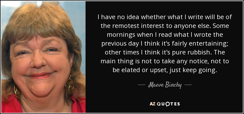 I have no idea whether what I write will be of the remotest interest to anyone else. Some mornings when I read what I wrote the previous day I think it's fairly entertaining; other times I think it's pure rubbish. The main thing is not to take any notice, not to be elated or upset, just keep going. - Maeve Binchy