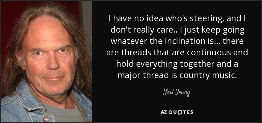 I have no idea who's steering, and I don't really care .. I just keep going whatever the inclination is ... there are threads that are continuous and hold everything together and a major thread is country music. - Neil Young