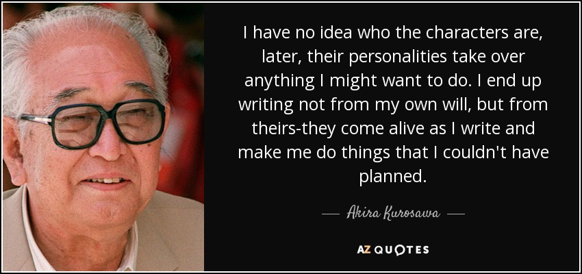 I have no idea who the characters are, later, their personalities take over anything I might want to do. I end up writing not from my own will, but from theirs-they come alive as I write and make me do things that I couldn't have planned. - Akira Kurosawa