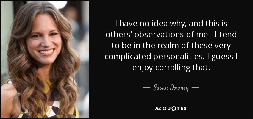 I have no idea why, and this is others' observations of me - I tend to be in the realm of these very complicated personalities. I guess I enjoy corralling that. - Susan Downey