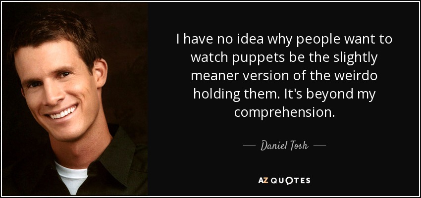 I have no idea why people want to watch puppets be the slightly meaner version of the weirdo holding them. It's beyond my comprehension. - Daniel Tosh