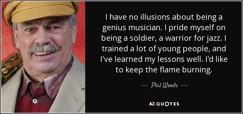 I have no illusions about being a genius musician. I pride myself on being a soldier, a warrior for jazz. I trained a lot of young people, and I've learned my lessons well. I'd like to keep the flame burning. - Phil Woods
