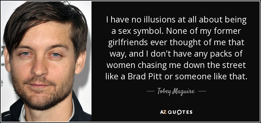 I have no illusions at all about being a sex symbol. None of my former girlfriends ever thought of me that way, and I don't have any packs of women chasing me down the street like a Brad Pitt or someone like that. - Tobey Maguire
