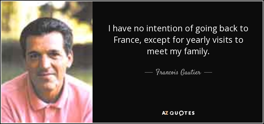 I have no intention of going back to France, except for yearly visits to meet my family. - Francois Gautier