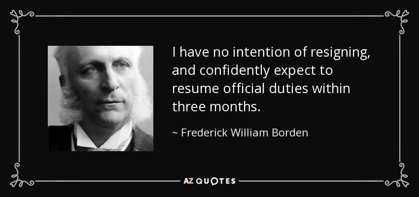I have no intention of resigning, and confidently expect to resume official duties within three months. - Frederick William Borden