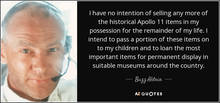 I have no intention of selling any more of the historical Apollo 11 items in my possession for the remainder of my life. I intend to pass a portion of these items on to my children and to loan the most important items for permanent display in suitable museums around the country. - Buzz Aldrin