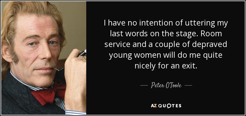 I have no intention of uttering my last words on the stage. Room service and a couple of depraved young women will do me quite nicely for an exit. - Peter O'Toole