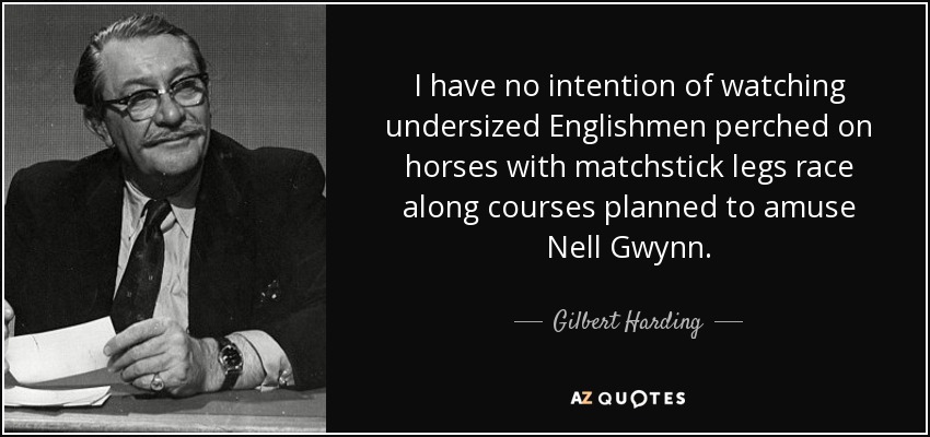 I have no intention of watching undersized Englishmen perched on horses with matchstick legs race along courses planned to amuse Nell Gwynn. - Gilbert Harding