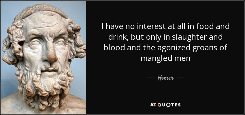 I have no interest at all in food and drink, but only in slaughter and blood and the agonized groans of mangled men - Homer