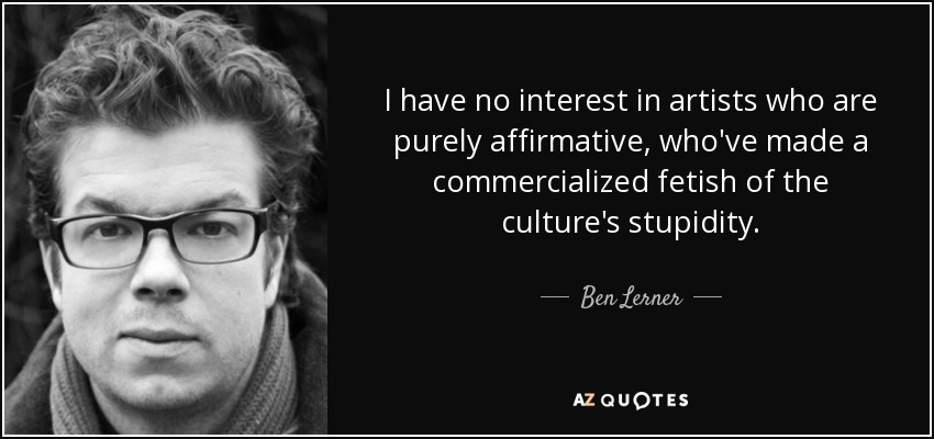 I have no interest in artists who are purely affirmative, who've made a commercialized fetish of the culture's stupidity. - Ben Lerner