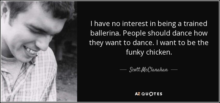 I have no interest in being a trained ballerina. People should dance how they want to dance. I want to be the funky chicken. - Scott McClanahan