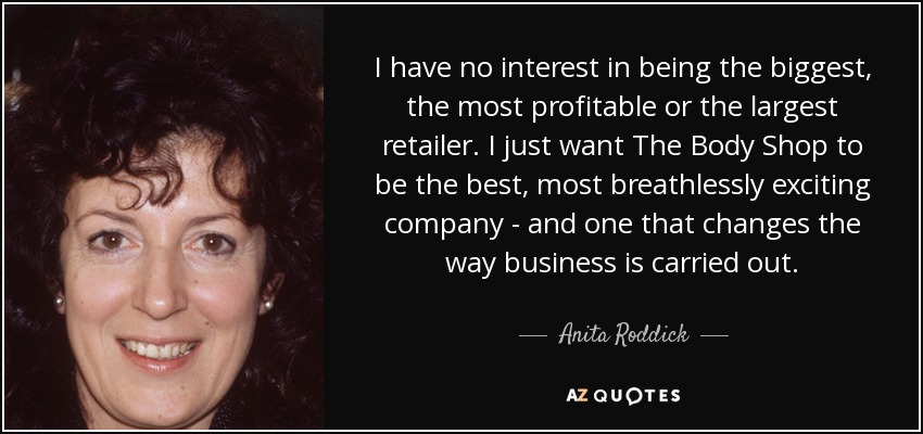I have no interest in being the biggest, the most profitable or the largest retailer. I just want The Body Shop to be the best, most breathlessly exciting company - and one that changes the way business is carried out. - Anita Roddick