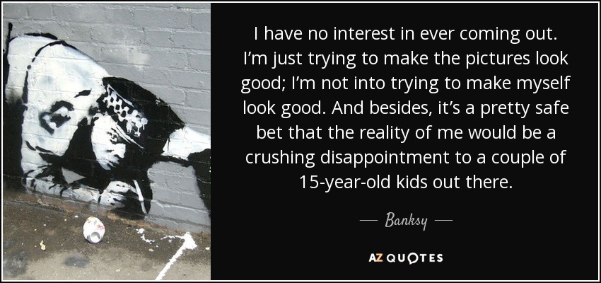 I have no interest in ever coming out. I’m just trying to make the pictures look good; I’m not into trying to make myself look good. And besides, it’s a pretty safe bet that the reality of me would be a crushing disappointment to a couple of 15-year-old kids out there. - Banksy