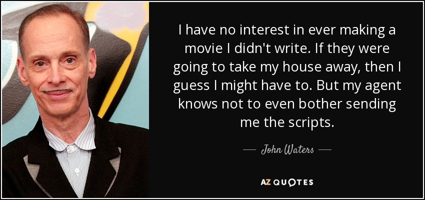 I have no interest in ever making a movie I didn't write. If they were going to take my house away, then I guess I might have to. But my agent knows not to even bother sending me the scripts. - John Waters