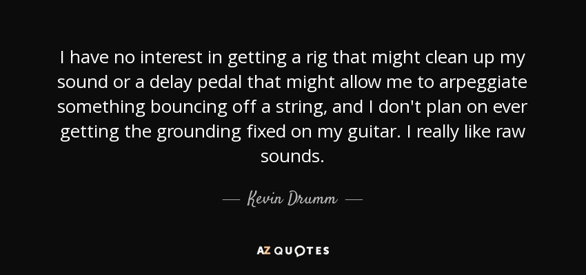 I have no interest in getting a rig that might clean up my sound or a delay pedal that might allow me to arpeggiate something bouncing off a string, and I don't plan on ever getting the grounding fixed on my guitar. I really like raw sounds. - Kevin Drumm