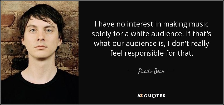 I have no interest in making music solely for a white audience. If that's what our audience is, I don't really feel responsible for that. - Panda Bear