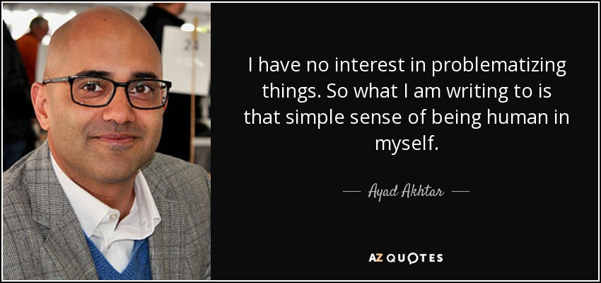 I have no interest in problematizing things. So what I am writing to is that simple sense of being human in myself. - Ayad Akhtar